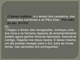  O tempo histórico: é o tempo dos cavaleiros, das
expedições marítimas e de Pêro Dias . Por volta
do séc. XV/XVI
Ex.:
―Chegou o tempo das navegações, começou uma
era nova e os homens capazes de empreendimento
podem agora ganhar fortunas fabulosas. Associa-te
comigo. Viajarás nos meus navios. E talvez mesmo
um dia possas navegar para o Sul, para as novas
terras, nas caravelas dos portugueses.‖
 