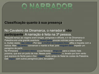 Classificação quanto à sua presença:
No Cavaleiro da Dinamarca, o narrador é não
participante. A narração é feita na 3ª pessoa.
―Naquele tempo as viagens eram longas, perigosas e difíceis, e ir da Dinamarca à
Palestina era uma grande aventura. Quem partia poucas notícias podia mandar
e, muitas vezes, não voltava. Por isso a mulher do Cavaleiro ficou aflita e inquieta com a
notícia. Mas não tentou convencer o marido a ficar, pois ninguém deve impedir um
peregrino de partir.
Na Primavera o Cavaleiro deixou a sua floresta e dirigiu-se para a cidade mais
próxima, que era um porto de mar. Nesse porto embarcou, e, levado por bom vento
que soprava do Norte para o Sul, chegou muito antes do Natal às costas da Palestina.
Dali seguiu com outros peregrinos para Jerusalém.‖
 