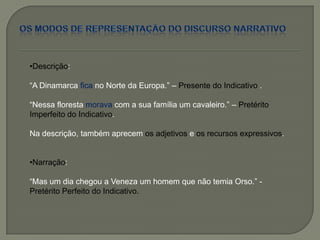 •Descrição:
―A Dinamarca fica no Norte da Europa.‖ – Presente do Indicativo .
―Nessa floresta morava com a sua família um cavaleiro.‖ – Pretérito
Imperfeito do Indicativo.
Na descrição, também aprecem os adjetivos e os recursos expressivos.
•Narração:
―Mas um dia chegou a Veneza um homem que não temia Orso.‖ -
Pretérito Perfeito do Indicativo.
 