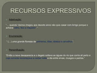  Adjetivação:
―… quando Vanina chegou aos dezoito anos não quis casar com Arrigo porque o
achava velho, feio e maçador. ―
 Enumeração:
― (…) uma grande floresta de pinheiros, tílias, abetos e carvalhos‖.
 Personificação:
―Então a neve desaparecia e o degelo soltava as águas do rio que corria ali perto e
cuja corrente recomeçava a cantar noite e dia entre ervas, musgos e pedras.‖
 