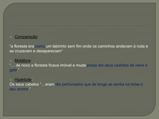  Comparação:
―a floresta era como um labirinto sem fim onde os caminhos andavam à roda e
se cruzavam e desapareciam‖
 Metáfora:
―… de novo a floresta ficava imóvel e muda presa em seus vestidos de neve e
gelo.‖
 Hipérbole:
Os seus cabelos ―…eram tão perfumados que de longe se sentia na brisa o
seu aroma.‖
 