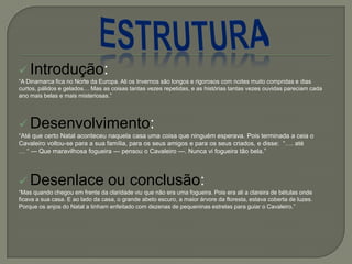  Introdução:
―A Dinamarca fica no Norte da Europa. Ali os Invernos são longos e rigorosos com noites muito compridas e dias
curtos, pálidos e gelados… Mas as coisas tantas vezes repetidas, e as histórias tantas vezes ouvidas pareciam cada
ano mais belas e mais misteriosas.‖
 Desenvolvimento:
―Até que certo Natal aconteceu naquela casa uma coisa que ninguém esperava. Pois terminada a ceia o
Cavaleiro voltou-se para a sua família, para os seus amigos e para os seus criados, e disse: ―…. até
… ― — Que maravilhosa fogueira — pensou o Cavaleiro —. Nunca vi fogueira tão bela.‖
 Desenlace ou conclusão:
―Mas quando chegou em frente da claridade viu que não era uma fogueira. Pois era ali a clareira de bétulas onde
ficava a sua casa. E ao lado da casa, o grande abeto escuro, a maior árvore da floresta, estava coberta de luzes.
Porque os anjos do Natal a tinham enfeitado com dezenas de pequeninas estrelas para guiar o Cavaleiro.‖
 