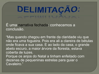 É uma narrativa fechada: conhecemos a
conclusão.
―Mas quando chegou em frente da claridade viu que
não era uma fogueira. Pois era ali a clareira de bétulas
onde ficava a sua casa. E ao lado da casa, o grande
abeto escuro, a maior árvore da floresta, estava
coberta de luzes.
Porque os anjos do Natal a tinham enfeitado com
dezenas de pequeninas estrelas para guiar o
Cavaleiro.‖
 
