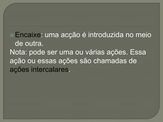 Encaixe: uma acção é introduzida no meio
de outra.
Nota: pode ser uma ou várias ações. Essa
ação ou essas ações são chamadas de
ações intercalares.
 