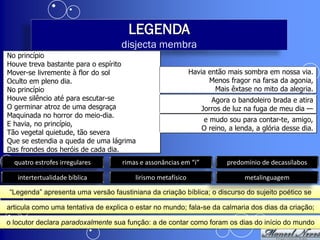 LEGENDA
                                    disjecta membra
No princípio
Houve treva bastante para o espírito
Mover-se livremente à flor do sol                            Havia então mais sombra em nossa via.
Oculto em pleno dia.                                               Menos fragor na farsa da agonia,
No princípio                                                         Mais êxtase no mito da alegria.
Houve silêncio até para escutar-se                                  Agora o bandoleiro brada e atira
O germinar atroz de uma desgraça                                 Jorros de luz na fuga de meu dia —
Maquinada no horror do meio-dia.
                                                                 e mudo sou para contar-te, amigo,
E havia, no princípio,
                                                                 O reino, a lenda, a glória desse dia.
Tão vegetal quietude, tão severa
Que se estendia a queda de uma lágrima
Das frondes dos heróis de cada dia.
  quatro estrofes irregulares       rimas e assonâncias em “i”           predomínio de decassílabos

   intertertualidade bíblica            lirismo metafísico                     metalinguagem

“Legenda” apresenta uma versão faustiniana da criação bíblica; o discurso do sujeito poético se

articula como uma tentativa de explica o estar no mundo; fala-se da calmaria dos dias da criação;

o locutor declara paradoxalmente sua função: a de contar como foram os dias do início do mundo
 
