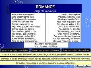ROMANCE
                                    disjecta membra
           Para as Festas da Agonia                               Era tão cálido o peito
           Vi-te chegar; como havia                           Angélico, onde meu leito
           Sonhado que já chegasses:                           Me deixaste então fazer,
           Vinha teu vulto tão belo                           Que pude esquecer a cor
           Em teu cavalo amarelo,                            Dos olhos da Vida e a dor
           Anjo meu, que, se me amasses,                      Que o Sono vinha trazer.
           Em teu cavalo eu partiria                            Tão celeste foi a Festa,
           Sem saudade, pena, ou ira;                       Tão fino o Anjo, e a Besta
           Teu cavalo, que amarraras                          Onde montei tão serena,
           Ao tronco de minha glória                     Que posso, Damas, dizer-vos
           E pastava-me a memória.                       E a vós, Senhores, tão servos
           Feno de ouro, gramas raras.                   De outra Festa mais terrena -
                                     Não morri de mala sorte,
                                     Morri de amor pela Morte.
uma estrofe longa e um dístico   diálogo com a poesia de Azevedo    único heptassílabo da coletânea

a morte aparece erotizada neste poema; ela chega para o sujeito poético como uma bela mulher

montada a cavalo amarelo; o locutor logo se apaixona [intertextualidade com Álvares de Azevedo];

                tal qual os românticos, o locutor se apaixona e anseia pela morte.
 