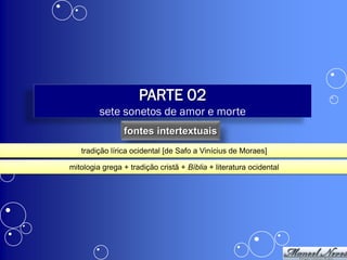PARTE 02
         sete sonetos de amor e morte
                fontes intertextuais
   tradição lírica ocidental [de Safo a Vinícius de Moraes]

mitologia grega + tradição cristã + Bíblia + literatura ocidental
 