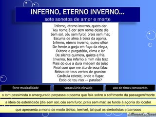 INFERNO, ETERNO INVERNO...
                           sete sonetos de amor e morte
                                 Inferno, eterno inverno, quero dar
                                Teu nome à dor sem nome deste dia
                               Sem sol, céu sem furor, praia sem mar,
                                 Escuma de alma à beira da agonia.
                                Inferno, eterno inverno, quero olhar
                                De frente a gorja em fogo da elegia,
                                   Outono e purgatório, clima e lar
                                  De silente quimera, quieta e fria.
                                Inverno, teu inferno a mim não traz
                                Mais do que a dura imagem do juízo
                                 Final com que me aturde essa falaz
                                  Beleza de teus verbos de granizo:
                                    Carátula celeste, onde o fugaz
                                     Estio de teu riso — paraíso?

      forte musicalidade                vocaculário elevado             uso de rimas consoantes

o tom pessimista e amargurado perpassa o poema que fala sobre o sofrimento da passagem/morte

  a ideia de esterilidade [dia sem sol, céu sem furor, prais sem mar] se funde à agonia do locutor

        que apresenta a morte de modo tétrico, terrível, tal qual os simbolistas e barrocos
 