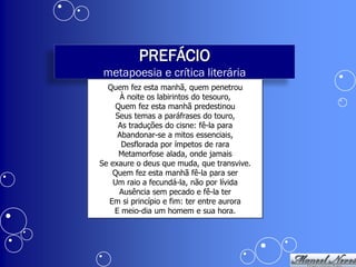 PREFÁCIO
 metapoesia e crítica literária
  Quem fez esta manhã, quem penetrou
      À noite os labirintos do tesouro,
    Quem fez esta manhã predestinou
     Seus temas a paráfrases do touro,
      As traduções do cisne: fê-la para
     Abandonar-se a mitos essenciais,
       Desflorada por ímpetos de rara
      Metamorfose alada, onde jamais
Se exaure o deus que muda, que transvive.
    Quem fez esta manhã fê-la para ser
    Um raio a fecundá-la, não por lívida
      Ausência sem pecado e fê-la ter
   Em si princípio e fim: ter entre aurora
    E meio-dia um homem e sua hora.
 