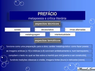 PREFÁCIO
                        metapoesia e crítica literária
                               aspectos técnicos

        soneto                        decassílabos                    rimas alternadas

                    metalinguagem                    intertextualidade

                               aspectos temáticos

funciona como uma preparação para a obra; caráter metalinguístico: como fazer poesia

as imagens eróticas [v.10] e bíblicas [v.8] convivem antiteticamente e, num barroquismo,

  compõem o texto no qual se fala sobre a manhã que virá [poema a ser construído],

    fundindo tradições clássicas e cristãs, imagens fortes [touro] e delicadas [cisne].
 