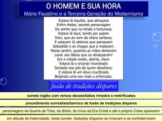 O HOMEM E SUA HORA
             Mário Faustino e a Terceira Geração do Modernismo
                                 Estava lá Aquiles, que abraçava
                                Enfim Heitor, secreto personagem
                               Do sonho que na tenda o torturava;
                                 Estava lá Saul, tendo por pajem
                               Davi, que ao som da cítara cantava;
                               E estavam lá seteiros que pensavam
                              Sebastião e as chagas que o mataram.
                             Nesse jardim, quantos as mãos deixavam
                               Levar aos lábios que os atraiçoaram!
                                Era a cidade exata, aberta, clara:
                                  Estava lá o arcanjo incendiado
                               Sentado aos pés de quem desafiara;
                                 E estava lá um deus crucificado
                               Beijando uma vez mais o enforcado.

                             fusão de tradições díspares
               soneto inglês com versos decassílabos rimados e metrificados

              procedimento surrealista/barroco de fusão de tradições díspares

personagens da Guerra de Tróia, da Bíblia, do início da Era Cristã e até o próprio Cristo aparecem

  em atitude de fraternidade; neste soneto, tradições díspares se irmanam e se confraternizam
 