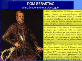 DOM SEBASTIÃO
a história, o mito e a Mensagem
                  Último e verdadeiro rei de Portugal. caiu em
                  Alcácer Quibir, e presumivelmente ali
                  morreu. Não se tendo encontrado o cadáver
                  do rei, reza a lenda que ele teria sido visto na
                  mesma noite da batalha, envolto por uma
                  capa e um grande chapéu inclinado.
                  O sebastianismo é uma espécie de messianismo
                  português que acredita na volta de Dom
                  Sebastião. Segundo os que esperam sua volta,
                  o rei não está morto, foi levado para as Ilhas
                  Afortunadas e ali espera por seu momento de
                  retorno, que se dará em Lisboa, numa manhã
                  de nevoeiro.
                  Mensagem, único poema publicado em vida
                  por Pessoa, conta a história de Portugal, das
                  origens até a morte de Dom Sebastião [fins
                  do século XVI]. Apresenta ainda versões do
                  mito sebastianista e a discute, poeticamente, a
                  relação existente entre a volta do Encoberto e
                  a Restauração da época de glória de Portugal.
 