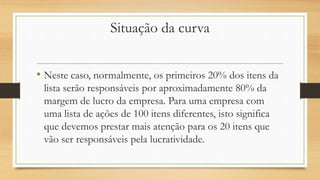 Situação da curva
• Neste caso, normalmente, os primeiros 20% dos itens da
lista serão responsáveis por aproximadamente 80% da
margem de lucro da empresa. Para uma empresa com
uma lista de ações de 100 itens diferentes, isto significa
que devemos prestar mais atenção para os 20 itens que
vão ser responsáveis pela lucratividade.
 
