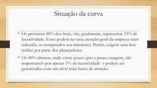 Situação da curva
• Os próximos 40% dos itens, vão, geralmente, representar 15% de
lucratividade. Estes podem ter uma atenção geral da empresa mais
reduzida, se comparados aos anteriores. Porém, exigem uma boa
análise por parte dos planejadores.
• Os 40% últimos, onde existe pouco giro e pouca margem, são
responsáveis por apenas 5% da lucratividade e podem ser
gerenciados com um nível mais baixo de atenção.
 