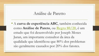 Análise de Paretto
• A curva de experiência ABC, também conhecida
como Análise de Pareto, ou Regra 80/20, é um
estudo que foi desenvolvido por Joseph Moses
Juran, um importante consultor da área da
qualidade que identificou que 80% dos problemas
são geralmente causados por 20% dos fatores.
 