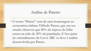 Análise de Paretto
• O nome “Pareto” vem de uma homenagem ao
economista italiano Vilfredo Pareto, que em seu
estudo observou que 80% da riqueza da Itália
estava na mão de 20% da população. E boa parte
do entendimento da Curva ABC se deve à análise
desenvolvida por Pareto.
 
