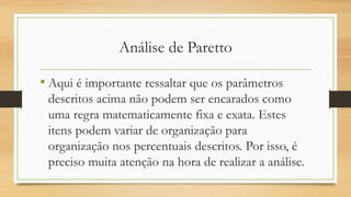 Análise de Paretto
• Aqui é importante ressaltar que os parâmetros
descritos acima não podem ser encarados como
uma regra matematicamente fixa e exata. Estes
itens podem variar de organização para
organização nos percentuais descritos. Por isso, é
preciso muita atenção na hora de realizar a análise.
 