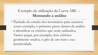 Exemplo de utilização da Curva ABC –
Montando a análise
• Partindo do estudo dos inventários para usarmos
como exemplo, o primeiro passo dentro da análise
é identificar os critérios que serão utilizados.
Vamos pegar, por exemplo, dois critérios
geralmente usados, o giro de um item e sua
lucratividade.
 