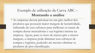 Exemplo de utilização da Curva ABC –
Montando a análise
• As empresas devem priorizar ter um giro melhor dos
produtos que possuem maior margem de lucratividade,
utilizando de seus esforços para melhorar os canais de
compra destas mercadorias e sua logística interna na
empresa. Agora, para os itens de menor giro e menor
margem, a empresa pode diminuir seus esforços de
compra e logística, podendo até mesmo eliminar os
produtos de pior classificação.
 
