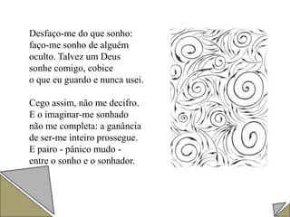 Desfaço-me do que sonho:
faço-me sonho de alguém
oculto. Talvez um Deus
sonhe comigo, cobice
o que eu guardo e nunca usei.
Cego assim, não me decifro.
E o imaginar-me sonhado
não me completa: a ganância
de ser-me inteiro prossegue.
E pairo - pânico mudo -
entre o sonho e o sonhador.
 