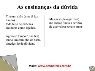 As ensinanças da dúvida
Tive um chão (mas já faz
tempo)
todo feito de certezas
tão duras como lajedos.
Agora (o tempo é que fez)
tenho um caminho de barro
umedecido de dúvidas.
Mas nele (devagar vou)
me cresce funda a certeza
de que vale a pena o amor
Visite: www.desmazelas.com.br
 