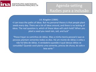 Agenda-setting
Razões para a inclusão
J.K. Kingdon (1984):
<I can trace the paths of ideas. But my personal theory is that people plant
seeds every day. There are a lot of ideas around, and there is no lacking of
ideas. The real question is, which of these ideas will catch hold? When you
plant a seed you need rain, soil, and luck”
“Posso traçar os caminhos de idéias. Mas a minha teoria pessoal é que as
pessoas plantam sementes todos os dias. Há um monte de idéias à volta e
não há falta de idéias. A verdadeira questão é qual dessas idéias se
consolida? Quando você planta uma semente, precisa de chuva, do solo e
boa sorte “
 