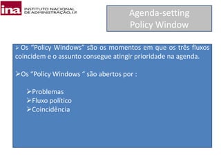 Agenda-setting
Policy Window
 Os “Policy Windows” são os momentos em que os três fluxos
coincidem e o assunto consegue atingir prioridade na agenda.
Os “Policy Windows “ são abertos por :
Problemas
Fluxo político
Coincidência
 