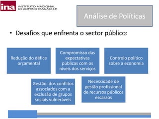 • Desafios que enfrenta o sector público:
Análise de Políticas
Redução do défice
orçamental
Compromisso das
expectativas
públicas com os
níveis dos serviços
Controlo político
sobre a economia
Gestão dos conflitos
associados com a
exclusão de grupos
sociais vulneráveis
Necessidade de
gestão profissional
de recursos públicos
escassos
 