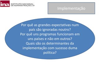 Implementação
Por quê as grandes expectativas num
país são ignoradas noutro?
Por quê uns programas funcionam em
uns países e não em outros?
Quais são os determinantes da
implementação com sucesso duma
política?
 