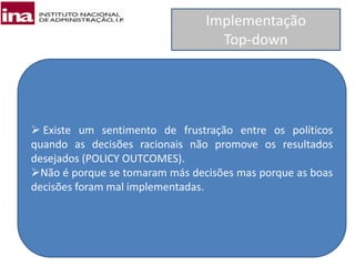 Implementação
Top-down
 Existe um sentimento de frustração entre os políticos
quando as decisões racionais não promove os resultados
desejados (POLICY OUTCOMES).
Não é porque se tomaram más decisões mas porque as boas
decisões foram mal implementadas.
 
