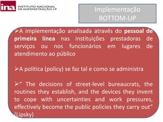 Implementação
BOTTOM-UP
A implementação analisada através do pessoal de
primeira línea nas instituições prestadoras de
serviços ou nos funcionários em lugares de
atendimento ao público
A política (policy) se faz tal e como se administra
“ The decisions of street-level bureaucrats, the
routines they establish, and the devices they invent
to cope with uncertainties and work pressures,
effectively become the public policies they carry out”
(Lipsky)
 