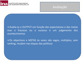 Avaliação
Avalia-se o OUTPUT em função das expectativas e das metas
mas o fracasso ou o sucesso é um julgamento dos
acontecimentos
Os objectivos e METAS às vezes são vagos, múltiplos, sem
ranking, mudam nas etapas das políticas
 