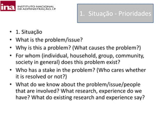 • 1. Situação
• What is the problem/issue?
• Why is this a problem? (What causes the problem?)
• For whom (individual, household, group, community,
society in general) does this problem exist?
• Who has a stake in the problem? (Who cares whether
it is resolved or not?)
• What do we know about the problem/issue/people
that are involved? What research, experience do we
have? What do existing research and experience say?
1. Situação - Prioridades
 