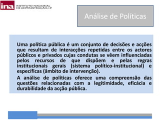 Uma política pública é um conjunto de decisões e acções
que resultam de interacções repetidas entre os actores
públicos e privados cujas condutas se vêem influenciadas
pelos recursos de que dispõem e pelas regras
institucionais gerais (sistema político-institucional) e
específicas (âmbito de intervenção).
A análise de políticas oferece uma compreensão das
questões relacionadas com a legitimidade, eficácia e
durabilidade da acção pública.
Análise de Políticas
 