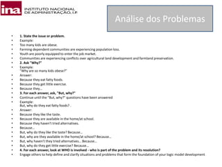• 1. State the issue or problem.
• Example:
• Too many kids are obese.
• Farming dependent communities are experiencing population loss.
• Youth are poorly equipped to enter the job market.
• Communities are experiencing conflicts over agricultural land development and farmland preservation.
• 2. Ask "Why?"
• Example:
"Why are so many kids obese?"
• Answer:
• Because they eat fatty foods.
• Because they get little exercise.
• Because they…
• 3. For each answer, ask, "But, why?"
• Continue until the "But, why?" questions have been answered
• Example:
But, why do they eat fatty foods? .
• Answer:
• Because they like the taste.
• Because they are available in the home/at school.
• Because they haven't tried alternatives.
• Because…
• But, why do they like the taste? Because…
• But, why are they available in the home/at school? Because…
• But, why haven't they tried alternatives… Because…
• But, why do they get little exercise? Because…
• 4. For each answer, look at WHO is involved - who is part of the problem and its resolution?
• Engage others to help define and clarify situations and problems that form the foundation of your logic model development.
Análise dos Problemas
 