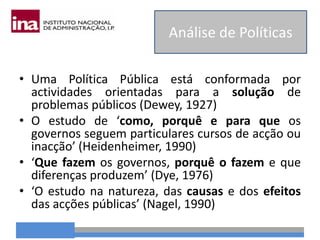 • Uma Política Pública está conformada por
actividades orientadas para a solução de
problemas públicos (Dewey, 1927)
• O estudo de ‘como, porquê e para que os
governos seguem particulares cursos de acção ou
inacção’ (Heidenheimer, 1990)
• ‘Que fazem os governos, porquê o fazem e que
diferenças produzem’ (Dye, 1976)
• ‘O estudo na natureza, das causas e dos efeitos
das acções públicas’ (Nagel, 1990)
Análise de Políticas
 