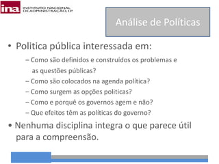 • Politica pública interessada em:
– Como são definidos e construídos os problemas e
as questões públicas?
– Como são colocados na agenda política?
– Como surgem as opções politicas?
– Como e porquê os governos agem e não?
– Que efeitos têm as políticas do governo?
• Nenhuma disciplina integra o que parece útil
para a compreensão.
Análise de Políticas
 