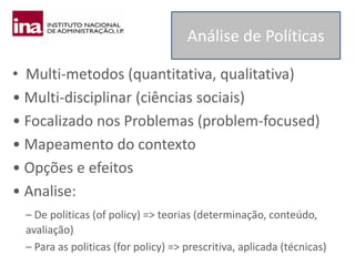 • Multi-metodos (quantitativa, qualitativa)
• Multi-disciplinar (ciências sociais)
• Focalizado nos Problemas (problem-focused)
• Mapeamento do contexto
• Opções e efeitos
• Analise:
– De politicas (of policy) => teorias (determinação, conteúdo,
avaliação)
– Para as politicas (for policy) => prescritiva, aplicada (técnicas)
Análise de Políticas
 