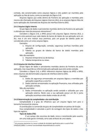 2.COMOREALIZARACONTAGEMDEPONTODEFUNÇÃO
1
0
contada, são caracterizados como arquivos lógicos e eles podem ser mantidos pela
aplicação ou lida de outra, como no exemplo da (figura 2.4).
Arquivos lógicos que estão dentro da fronteira da aplicação e mantidos pela
mesma são chamados de Arquivos Lógicos Internos (ALI), já os arquivos lógicos lidos de
outra aplicação são chamados de Arquivos de Interface Externa (AIE).
2.4.1 Arquivo Lógico Interno
Grupo lógico de dados e persistentes mantidos dentro da fronteira da aplicação
e alterado por meio de processos elementares4
.
Considere a (figura 2.4), a AP01 possui três arquivos lógicos internos (ALI), a
primeira vista parecerá que cada tabela do banco de dados da sua aplicação será um
ALI, mas é um erro realizar essa premissa, pois um grupo de tabelas pode ser
considerado como um único arquivo lógico.
Exemplos:
1. Arquivo de configuração, conexão, segurança (senhas) mantidos pela
aplicação.
2. Tabelas ou grupos de tabelas do banco de dados mantidas pela
aplicação.
Não são exemplos:
1. Arquivos temporários ou de backup.
2. Tabelas temporárias ou views.
2.4.2 Arquivo de Interface Externa
Grupo lógico de dados e persistentes mantidos dentro da fronteira de outra
aplicação, mas requerido ou referenciado pela aplicação que está sendo contada.
Considere a (figura 2.4), a AP01 referencia arquivos lógicos da AP02 e AP03,
estes arquivos são denominados arquivos de interface externa (AIE).
Exemplos:
1. Dados de segurança armazenados em arquivos lógicos e mantidos por
aplicações específicas a este fim.
2. Dados salariais armazenados na aplicação financeira, mas utilizados pela
aplicação contada.
Não são exemplos:
1. Dados armazenados na aplicação sendo contada e utilizados por uma
aplicação externa. Neste caso a sua aplicação possui um ALI e outra
aplicação reconhece estes dados vindos de um AIE.
2.4.3 Determinação da complexidade e da contribuição
Complexidade é o grau de influência que um arquivo lógico tem para o
tamanho funcional do sistema.
A contribuição é a conversão do grau de complexidade em pontos de função.
Essa complexidade é calculada a partir da contagem dos tipos de dados e dos
tipos de registro.
Tipos de dados (TD):
É um campo não recursivo de dado, único e reconhecido pelo usuário,
em uma visão geral e limitada, seria cada atributo de uma tabela.
4
Um processo elementar é a menor unidade de atividade significativa para o usuário final
(VAZQUEZ,2009). É a menor funcionalidade disponibilizada ao usuário.
 
