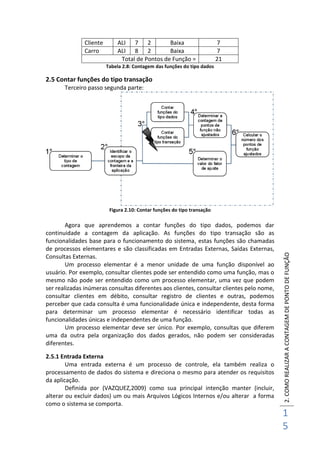 2.COMOREALIZARACONTAGEMDEPONTODEFUNÇÃO
1
5
Cliente ALI 7 2 Baixa 7
Carro ALI 8 2 Baixa 7
Total de Pontos de Função = 21
Tabela 2.8: Contagem das funções do tipo dados
2.5 Contar funções do tipo transação
Terceiro passo segunda parte:
Figura 2.10: Contar funções do tipo transação
Agora que aprendemos a contar funções do tipo dados, podemos dar
continuidade a contagem da aplicação. As funções do tipo transação são as
funcionalidades base para o funcionamento do sistema, estas funções são chamadas
de processos elementares e são classificadas em Entradas Externas, Saídas Externas,
Consultas Externas.
Um processo elementar é a menor unidade de uma função disponível ao
usuário. Por exemplo, consultar clientes pode ser entendido como uma função, mas o
mesmo não pode ser entendido como um processo elementar, uma vez que podem
ser realizadas inúmeras consultas diferentes aos clientes, consultar clientes pelo nome,
consultar clientes em débito, consultar registro de clientes e outras, podemos
perceber que cada consulta é uma funcionalidade única e independente, desta forma
para determinar um processo elementar é necessário identificar todas as
funcionalidades únicas e independentes de uma função.
Um processo elementar deve ser único. Por exemplo, consultas que diferem
uma da outra pela organização dos dados gerados, não podem ser consideradas
diferentes.
2.5.1 Entrada Externa
Uma entrada externa é um processo de controle, ela também realiza o
processamento de dados do sistema e direciona o mesmo para atender os requisitos
da aplicação.
Definida por (VAZQUEZ,2009) como sua principal intenção manter (incluir,
alterar ou excluir dados) um ou mais Arquivos Lógicos Internos e/ou alterar a forma
como o sistema se comporta.
 