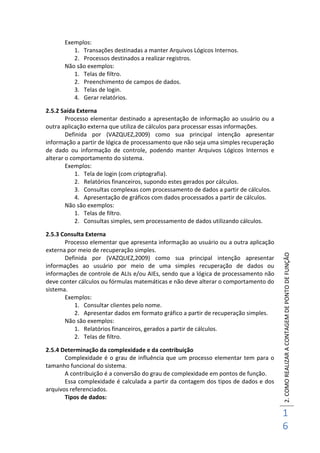 2.COMOREALIZARACONTAGEMDEPONTODEFUNÇÃO
1
6
Exemplos:
1. Transações destinadas a manter Arquivos Lógicos Internos.
2. Processos destinados a realizar registros.
Não são exemplos:
1. Telas de filtro.
2. Preenchimento de campos de dados.
3. Telas de login.
4. Gerar relatórios.
2.5.2 Saída Externa
Processo elementar destinado a apresentação de informação ao usuário ou a
outra aplicação externa que utiliza de cálculos para processar essas informações.
Definida por (VAZQUEZ,2009) como sua principal intenção apresentar
informação a partir de lógica de processamento que não seja uma simples recuperação
de dado ou informação de controle, podendo manter Arquivos Lógicos Internos e
alterar o comportamento do sistema.
Exemplos:
1. Tela de login (com criptografia).
2. Relatórios financeiros, supondo estes gerados por cálculos.
3. Consultas complexas com processamento de dados a partir de cálculos.
4. Apresentação de gráficos com dados processados a partir de cálculos.
Não são exemplos:
1. Telas de filtro.
2. Consultas simples, sem processamento de dados utilizando cálculos.
2.5.3 Consulta Externa
Processo elementar que apresenta informação ao usuário ou a outra aplicação
externa por meio de recuperação simples.
Definida por (VAZQUEZ,2009) como sua principal intenção apresentar
informações ao usuário por meio de uma simples recuperação de dados ou
informações de controle de ALIs e/ou AIEs, sendo que a lógica de processamento não
deve conter cálculos ou fórmulas matemáticas e não deve alterar o comportamento do
sistema.
Exemplos:
1. Consultar clientes pelo nome.
2. Apresentar dados em formato gráfico a partir de recuperação simples.
Não são exemplos:
1. Relatórios financeiros, gerados a partir de cálculos.
2. Telas de filtro.
2.5.4 Determinação da complexidade e da contribuição
Complexidade é o grau de influência que um processo elementar tem para o
tamanho funcional do sistema.
A contribuição é a conversão do grau de complexidade em pontos de função.
Essa complexidade é calculada a partir da contagem dos tipos de dados e dos
arquivos referenciados.
Tipos de dados:
 