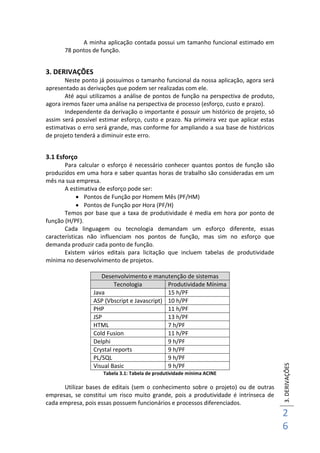 3.DERIVAÇÕES
2
6
A minha aplicação contada possui um tamanho funcional estimado em
78 pontos de função.
3. DERIVAÇÕES
Neste ponto já possuímos o tamanho funcional da nossa aplicação, agora será
apresentado as derivações que podem ser realizadas com ele.
Até aqui utilizamos a análise de pontos de função na perspectiva de produto,
agora iremos fazer uma análise na perspectiva de processo (esforço, custo e prazo).
Independente da derivação o importante é possuir um histórico de projeto, só
assim será possível estimar esforço, custo e prazo. Na primeira vez que aplicar estas
estimativas o erro será grande, mas conforme for ampliando a sua base de históricos
de projeto tenderá a diminuir este erro.
3.1 Esforço
Para calcular o esforço é necessário conhecer quantos pontos de função são
produzidos em uma hora e saber quantas horas de trabalho são consideradas em um
mês na sua empresa.
A estimativa de esforço pode ser:
 Pontos de Função por Homem Mês (PF/HM)
 Pontos de Função por Hora (PF/H)
Temos por base que a taxa de produtividade é media em hora por ponto de
função (H/PF).
Cada linguagem ou tecnologia demandam um esforço diferente, essas
características não influenciam nos pontos de função, mas sim no esforço que
demanda produzir cada ponto de função.
Existem vários editais para licitação que incluem tabelas de produtividade
mínima no desenvolvimento de projetos.
Desenvolvimento e manutenção de sistemas
Tecnologia Produtividade Mínima
Java 15 h/PF
ASP (Vbscript e Javascript) 10 h/PF
PHP 11 h/PF
JSP 13 h/PF
HTML 7 h/PF
Cold Fusion 11 h/PF
Delphi 9 h/PF
Crystal reports 9 h/PF
PL/SQL 9 h/PF
Visual Basic 9 h/PF
Tabela 3.1: Tabela de produtividade mínima ACINE
Utilizar bases de editais (sem o conhecimento sobre o projeto) ou de outras
empresas, se constitui um risco muito grande, pois a produtividade é intrínseca de
cada empresa, pois essas possuem funcionários e processos diferenciados.
 