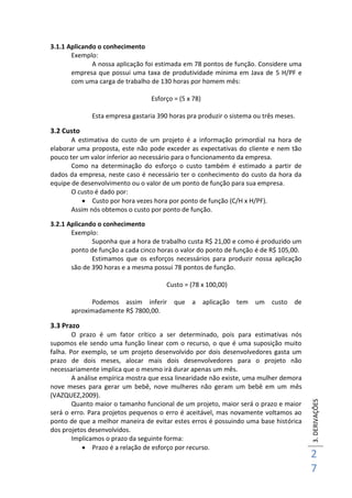 3.DERIVAÇÕES
2
7
3.1.1 Aplicando o conhecimento
Exemplo:
A nossa aplicação foi estimada em 78 pontos de função. Considere uma
empresa que possui uma taxa de produtividade mínima em Java de 5 H/PF e
com uma carga de trabalho de 130 horas por homem mês:
Esforço = (5 x 78)
Esta empresa gastaria 390 horas pra produzir o sistema ou três meses.
3.2 Custo
A estimativa do custo de um projeto é a informação primordial na hora de
elaborar uma proposta, este não pode exceder as expectativas do cliente e nem tão
pouco ter um valor inferior ao necessário para o funcionamento da empresa.
Como na determinação do esforço o custo também é estimado a partir de
dados da empresa, neste caso é necessário ter o conhecimento do custo da hora da
equipe de desenvolvimento ou o valor de um ponto de função para sua empresa.
O custo é dado por:
 Custo por hora vezes hora por ponto de função (C/H x H/PF).
Assim nós obtemos o custo por ponto de função.
3.2.1 Aplicando o conhecimento
Exemplo:
Suponha que a hora de trabalho custa R$ 21,00 e como é produzido um
ponto de função a cada cinco horas o valor do ponto de função é de R$ 105,00.
Estimamos que os esforços necessários para produzir nossa aplicação
são de 390 horas e a mesma possui 78 pontos de função.
Custo = (78 x 100,00)
Podemos assim inferir que a aplicação tem um custo de
aproximadamente R$ 7800,00.
3.3 Prazo
O prazo é um fator crítico a ser determinado, pois para estimativas nós
supomos ele sendo uma função linear com o recurso, o que é uma suposição muito
falha. Por exemplo, se um projeto desenvolvido por dois desenvolvedores gasta um
prazo de dois meses, alocar mais dois desenvolvedores para o projeto não
necessariamente implica que o mesmo irá durar apenas um mês.
A análise empírica mostra que essa linearidade não existe, uma mulher demora
nove meses para gerar um bebê, nove mulheres não geram um bebê em um mês
(VAZQUEZ,2009).
Quanto maior o tamanho funcional de um projeto, maior será o prazo e maior
será o erro. Para projetos pequenos o erro é aceitável, mas novamente voltamos ao
ponto de que a melhor maneira de evitar estes erros é possuindo uma base histórica
dos projetos desenvolvidos.
Implicamos o prazo da seguinte forma:
 Prazo é a relação de esforço por recurso.
 
