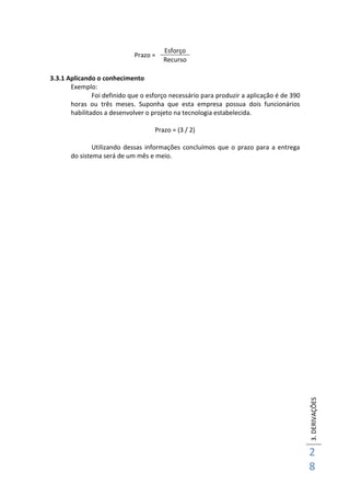 3.DERIVAÇÕES
2
8
Prazo =
3.3.1 Aplicando o conhecimento
Exemplo:
Foi definido que o esforço necessário para produzir a aplicação é de 390
horas ou três meses. Suponha que esta empresa possua dois funcionários
habilitados a desenvolver o projeto na tecnologia estabelecida.
Prazo = (3 / 2)
Utilizando dessas informações concluímos que o prazo para a entrega
do sistema será de um mês e meio.
Esforço
Recurso
 