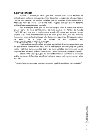 4.CONSIDERAÇÕES
2
9
4. CONSIDERAÇÕES
Durante a elaboração deste guia tive contato com outras técnicas de
estimativas de software, contagem por linha de código, contagem de telas, pontos por
caso de uso e outras, foi possível perceber que das soluções usuais encontradas a
Análise de Ponto de Função – APF é uma ótima solução e consegue atender de forma
satisfatória as necessidades do mercado.
Para elaboração deste guia foi utilizado artigos, livros e vídeos-aula. Atribuo
grande parte do meu conhecimento ao livro Análise de Pontos de Função
(VAZQUEZ,2009) que sem o qual eu teria grande dificuldade em terminar o meu
projeto. Outra fonte de conhecimento que me foi de grande ajuda, não pela estrutura
formal, mas pelos conhecimentos gerados diariamente a partir de dúvidas dos usuários
da técnica, foi o grupo de leitores de APF, disponível em:
<http://groups.yahoo.com/group/livro-apf/>.
Finalizando as considerações, agradeço ao José Luis Braga meu orientador por
me possibilitar o conhecimento nesta área e estar sempre à disposição para ajudar e
indicar materiais surpreendentes sobre os mais variados conhecimentos desde
engenharia de software, gerência de projetos a conhecimentos do mundo e fora dele.
Não se limite a este guia, pois ele apresenta uma visão superficial da técnica de
análise de pontos de função e que ele te instigue a buscar mais conhecimentos sobre
essa área.
“Um conhecimento nunca é mantido constante, ou ele é perdido ou é enriquecido.”
 