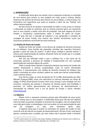 1.INTRODUÇÃO
3
1. INTRODUÇÃO
A elaboração desse guia visa auxiliar micro e pequenas empresas na utilização
de uma técnica para estimar os seus projetos em custo, prazo e esforço. Muitas
empresas não utilizam de técnicas para estimar os seus projetos, a maioria possui um
funcionário com experiência que avalia os projetos a partir do seu “feeling” sem
utilizar nenhum padrão.
Na fase inicial de um projeto a necessidade em obter o custo, prazo e o esforço
é observado em todas as empresas, pois as mesmas precisam gerar um orçamento
para os seus clientes e avaliar uma série de projeções. Este guia organiza de forma
simples e introdutória conhecimentos sobre a análise de ponto de função.
O guia não tem a intenção de substituir o uso apropriado e completo da
contagem de ponto função, mas mostrar que existem ferramentas usuais que
solucionam problemas recorrentes de várias empresas.
1.1 Análise de Ponto de Função
Análise de Ponto de Função é uma técnica de medição do tamanho funcional
de um software. Essas funções são operações extraídas dos requisitos funcionais
gerados a partir da visão do usuário1
. A partir dessa medição é possível estimar o
esforço para implementação do sistema utilizando Ponto de Função que é a unidade
de medida desta técnica.
APF tem por definição medir o que o software faz, e não como ele foi
construído, portanto o processo de medição é fundamentado em uma avaliação
padronizada dos requisitos lógicos do usuário.
Sobre o estudo desse método é importante destacar que pontos de função não
medem diretamente o esforço, produtividade, custo ou outras informações
específicas. É exclusivamente uma medida de tamanho funcional de software que
aliado a estimação de outras variáveis, poderá ser usado para derivar produtividade,
custo e estimar esforço.
Essa técnica surgiu no início da década de 70 na IBM, desenvolvida por Allan
Albrecht (Vazquez,2009), como uma alternativa às métricas baseadas em linhas de
código. O IFPUG (International Function Point Users Group) é uma entidade sem fins
lucrativos, composta por pessoas e empresas de diversos países cuja finalidade é
promover um melhor gerenciamento dos processos de desenvolvimento e
manutenção de software com o uso de pontos de função e outros métodos
(www.ifpug.org).
1.2 Objetivo
Muitas micro e pequenas empresas passam pela dificuldade de orçar prazo,
custo e esforço para os seus projetos. A elaboração desse guia não tem por objetivo
tratar de todas as possíveis variações no processo de contagem, mas sim proporcionar
uma visão geral sobre a metodologia e com isso auxiliar em uma aproximação do valor
real da contagem, ou seja, uma estimativa desse valor.
O objetivo desse guia é auxiliar na estimativa em pontos de função na fase
inicial do ciclo de vida de um projeto de desenvolvimento. Na fase inicial, você possui
apenas a proposta para o projeto, por este motivo não é possível medir o tamanho
1
Em APF usuário possui um conceito mais amplo. Qualquer entidade que se relacione com o sistema ou
produza um ônus ao mesmo. Ex: Pessoa, aplicação, leis, restrições e etc.
 