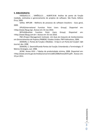 5.BIBLIOGRAFIA
3
0
5. BIBLIOGRAFIA
VAZQUEZ,C.E. , SIMÕES,G.S. , ALBERT,R.M. Análise de ponto de função
medição, estimativa e gerenciamento de projetos de software. São Paulo, Editora
Érica, 2009.
Softex. MPS.BR - Melhoria de processo do software brasileiro - Guia geral,
2009.
IFPUG(International Function Point Users Group). Disponível em:
<http://www.ifpug.org>. Acesso em: 01 nov 2010.
BFPUG(Brazilian Function Point Users Group). Disponível em:
<http://www.bfpug.com.br>. Acesso em: 01 nov 2010.
PMI (Project Management Institute). Um Guia do Conjunto de Conhecimentos
em Gerenciamentos de Projetos (PMBOK). Estados Unidos: PMI Publications, 2004.
DEKKERS, C. Pontos de Função e Medidas - O Que é um Ponto de Função?. QAI
Journal, dez. 1998
DEKKERS, C. Desmistificando Pontos de Função: Entendendo a Terminologia. IT
Metrics Strategies, out. 1998.
ACINE. Anexo XVIII – Tabelas de produtividade mínima, 2008. Disponível em:
<http://www.ancine.gov.br/media/concorrencia0012008/AnexoXVIII.pdf>. Acesso em:
19 jun 2011.
 