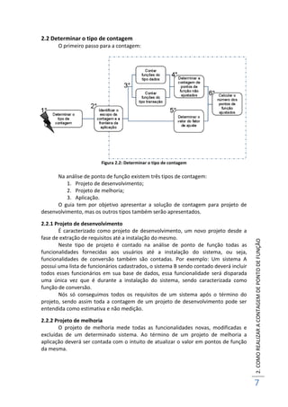 2.COMOREALIZARACONTAGEMDEPONTODEFUNÇÃO
7
2.2 Determinar o tipo de contagem
O primeiro passo para a contagem:
Figura 2.2: Determinar o tipo de contagem
Na análise de ponto de função existem três tipos de contagem:
1. Projeto de desenvolvimento;
2. Projeto de melhoria;
3. Aplicação.
O guia tem por objetivo apresentar a solução de contagem para projeto de
desenvolvimento, mas os outros tipos também serão apresentados.
2.2.1 Projeto de desenvolvimento
É caracterizado como projeto de desenvolvimento, um novo projeto desde a
fase de extração de requisitos até a instalação do mesmo.
Neste tipo de projeto é contado na análise de ponto de função todas as
funcionalidades fornecidas aos usuários até a instalação do sistema, ou seja,
funcionalidades de conversão também são contadas. Por exemplo: Um sistema A
possui uma lista de funcionários cadastrados, o sistema B sendo contado deverá incluir
todos esses funcionários em sua base de dados, essa funcionalidade será disparada
uma única vez que é durante a instalação do sistema, sendo caracterizada como
função de conversão.
Nós só conseguimos todos os requisitos de um sistema após o término do
projeto, sendo assim toda a contagem de um projeto de desenvolvimento pode ser
entendida como estimativa e não medição.
2.2.2 Projeto de melhoria
O projeto de melhoria mede todas as funcionalidades novas, modificadas e
excluídas de um determinado sistema. Ao término de um projeto de melhoria a
aplicação deverá ser contada com o intuito de atualizar o valor em pontos de função
da mesma.
 