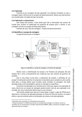 2.COMOREALIZARACONTAGEMDEPONTODEFUNÇÃO
8
2.2.3 Aplicação
Entende-se por contagem do tipo aplicação2
um software instalado, ou seja, a
contagem após o término de um projeto de desenvolvimento. Neste caso não levamos
em consideração as funções do tipo conversão.
2.2.4 Aplicando o conhecimento
Esta etapa está pronta, o foco deste guia são as derivações dos pontos de
função para auxiliar na elaboração da proposta do projeto para o cliente. A sua
contagem será de um projeto de desenvolvimento.
Exemplo de caso: Tipo de contagem - Projeto de desenvolvimento.
2.3 Identificar o escopo da contagem
O segundo passo para a contagem:
Figura 2.3: Identificar o escopo da contagem e a fronteira da aplicação
Muitas vezes a identificação do escopo e da fronteira da aplicação não são
levados tão a sério, principalmente por empresas que não utilizam de gerência de
projetos.
Esta é uma etapa crucial para o andamento do projeto, a definição de um
escopo3
errado pode acarretar em prejuízos incalculáveis para o projeto ou até a perda
total dele, o escopo define quais funções serão incluídas na contagem, ele pode
abranger todas as funcionalidades, apenas as utilizadas ou específicas.
A fronteira da aplicação a ser contada seria a linha que separa uma aplicação de
outra, dentro de um escopo de contagem podem existir mais de uma aplicação a ser
contada, por isso é importante definir qual é a sua fronteira.
Uma tarefa simples para não errar nesta etapa, é seguir a regra do IFPUG que é
determinar a fronteira da aplicação baseado no Ponto de Vista do Usuário. O usuário
define o que ele entende sobre as atribuições do sistema e de cada aplicação.
2
Aplicação neste caso pode ser interpretada como sistema.
3
Escopo do projeto é o trabalho que precisa ser realizado para entregar um produto, serviço ou
resultado com as características e funções especificadas (PMBOK, 2004), o escopo da contagem é tudo
aquilo que deve ser contado.
 