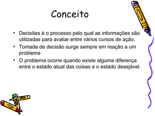 Conceito Decisões é o processo pelo qual as informações são utilizadas para avaliar entre vários cursos de ação. Tomada de decisão surge sempre em reação a um problema O problema ocorre quando existe alguma diferença entre o estado atual das coisas e o estado desejável. 